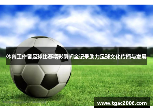体育工作者足球比赛精彩瞬间全记录助力足球文化传播与发展
