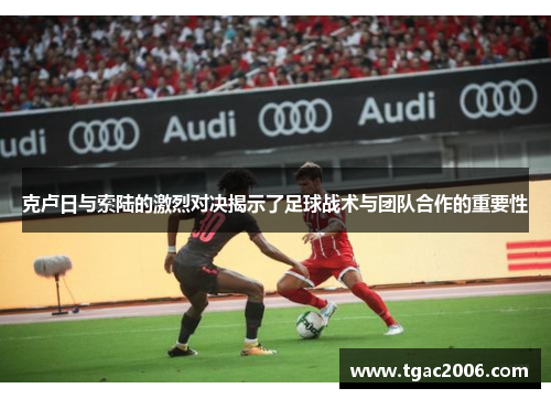 克卢日与索陆的激烈对决揭示了足球战术与团队合作的重要性